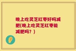 晚上吃灵芝红枣好吗减肥(晚上吃灵芝红枣能减肥吗？)