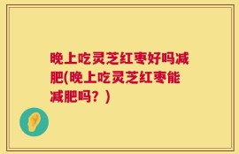 晚上吃灵芝红枣好吗减肥(晚上吃灵芝红枣能减肥吗？)