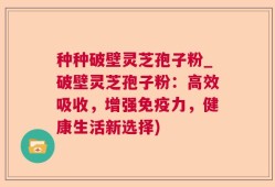 种种破壁灵芝孢子粉_破壁灵芝孢子粉：高效吸收，增强免疫力，健康生活新选择)