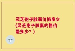 灵芝孢子胶囊价格多少(灵芝孢子胶囊的售价是多少？)