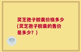 灵芝孢子胶囊价格多少(灵芝孢子胶囊的售价是多少？)