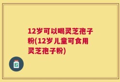 12岁可以喝灵芝孢子粉(12岁儿童可食用灵芝孢子粉)