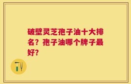破壁灵芝孢子油十大排名？孢子油哪个牌子最好？
