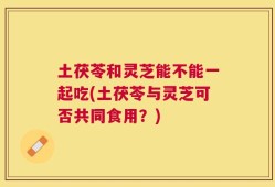 土茯苓和灵芝能不能一起吃(土茯苓与灵芝可否共同食用？)