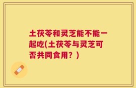 土茯苓和灵芝能不能一起吃(土茯苓与灵芝可否共同食用？)