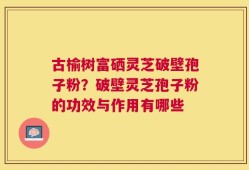 古榆树富硒灵芝破壁孢子粉？破壁灵芝孢子粉的功效与作用有哪些