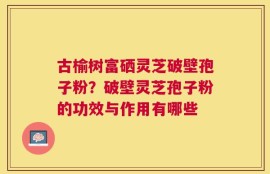 古榆树富硒灵芝破壁孢子粉？破壁灵芝孢子粉的功效与作用有哪些