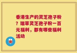 香港生产的灵芝孢子粉？瑞草灵芝孢子粉一百元福利，都有哪些福利活动
