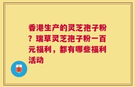 香港生产的灵芝孢子粉？瑞草灵芝孢子粉一百元福利，都有哪些福利活动