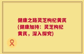 健康之路灵芝枸杞黄芪(健康加持：灵芝枸杞黄芪，深入探究)