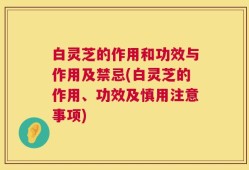 白灵芝的作用和功效与作用及禁忌(白灵芝的作用、功效及慎用注意事项)