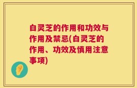 白灵芝的作用和功效与作用及禁忌(白灵芝的作用、功效及慎用注意事项)