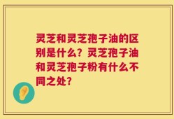 灵芝和灵芝孢子油的区别是什么？灵芝孢子油和灵芝孢子粉有什么不同之处？