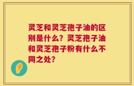 灵芝和灵芝孢子油的区别是什么？灵芝孢子油和灵芝孢子粉有什么不同之处？