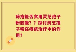 痔疮能否食用灵芝孢子粉胶囊？？探讨灵芝孢子粉在痔疮治疗中的作用？