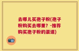 去哪儿买孢子粉(孢子粉购买去哪里？-推荐购买孢子粉的渠道)