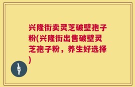 兴隆街卖灵芝破壁孢子粉(兴隆街出售破壁灵芝孢子粉，养生好选择)