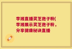 李湘直播灵芝孢子粉(李湘展示灵芝孢子粉，分享健康秘诀直播