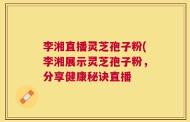 李湘直播灵芝孢子粉(李湘展示灵芝孢子粉，分享健康秘诀直播