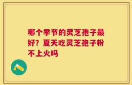 哪个季节的灵芝孢子最好？夏天吃灵芝孢子粉不上火吗
