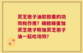 灵芝孢子油软胶囊的功效和作用？蜂胶蜂蜜加灵芝孢子粉加灵芝孢子油一起吃功效？
