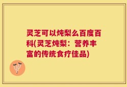 灵芝可以炖梨么百度百科(灵芝炖梨：营养丰富的传统食疗佳品)