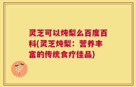 灵芝可以炖梨么百度百科(灵芝炖梨：营养丰富的传统食疗佳品)