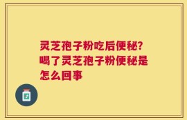 灵芝孢子粉吃后便秘？喝了灵芝孢子粉便秘是怎么回事