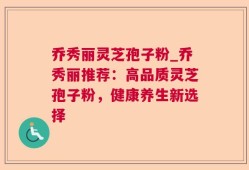 乔秀丽灵芝孢子粉_乔秀丽推荐：高品质灵芝孢子粉，健康养生新选择
