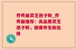 乔秀丽灵芝孢子粉_乔秀丽推荐：高品质灵芝孢子粉，健康养生新选择