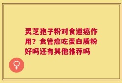 灵芝孢子粉对食道癌作用？食管癌吃蛋白质粉好吗还有其他推荐吗