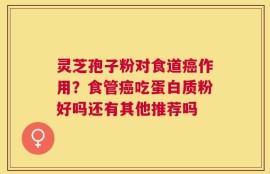 灵芝孢子粉对食道癌作用？食管癌吃蛋白质粉好吗还有其他推荐吗