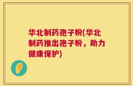 华北制药孢子粉(华北制药推出孢子粉，助力健康保护)