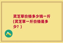 灵芝草价格多少钱一斤(灵芝草一斤价格是多少？)