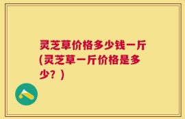 灵芝草价格多少钱一斤(灵芝草一斤价格是多少？)