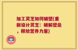 加工灵芝如何破壁(重新设计灵芝：破解壁垒，释放营养力量)