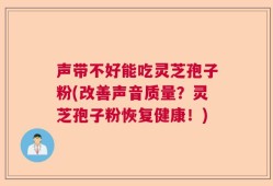 声带不好能吃灵芝孢子粉(改善声音质量？灵芝孢子粉恢复健康！)