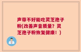 声带不好能吃灵芝孢子粉(改善声音质量？灵芝孢子粉恢复健康！)