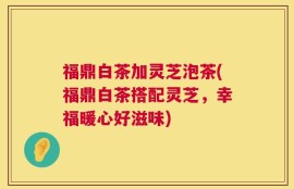 福鼎白茶加灵芝泡茶(福鼎白茶搭配灵芝，幸福暖心好滋味)