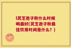 l灵芝孢子粉什么时候喝最好(灵芝孢子粉最佳饮用时间是什么？)