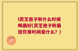 l灵芝孢子粉什么时候喝最好(灵芝孢子粉最佳饮用时间是什么？)