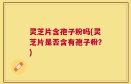灵芝片含孢子粉吗(灵芝片是否含有孢子粉？)