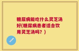 糖尿病能吃什么灵芝汤好(糖尿病患者适合饮用灵芝汤吗？)