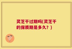 灵芝干过期吗(灵芝干的保质期是多久？)