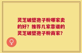灵芝破壁孢子粉哪家卖的好？推荐几家靠谱的灵芝破壁孢子粉商家？