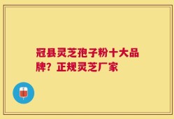 冠县灵芝孢子粉十大品牌？正规灵芝厂家