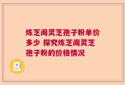 炼芝阁灵芝孢子粉单价多少 探究炼芝阁灵芝孢子粉的价格情况