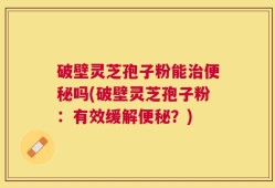 破壁灵芝孢子粉能治便秘吗(破壁灵芝孢子粉：有效缓解便秘？)