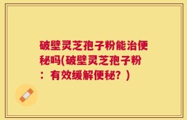 破壁灵芝孢子粉能治便秘吗(破壁灵芝孢子粉：有效缓解便秘？)