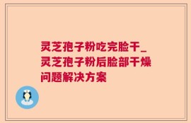 灵芝孢子粉吃完脸干_灵芝孢子粉后脸部干燥问题解决方案